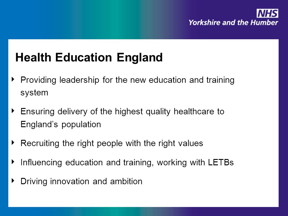 Health Education England ‣ Providing leadership for the new education and training system ‣ Ensuring delivery of the highest quality healthcare to England’s population ‣ Recruiting the right people with the right values ‣ Influencing education and training, working with LETBs ‣ Driving innovation and ambition