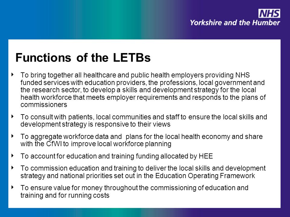 Functions of the LETBs ‣ To bring together all healthcare and public health employers providing NHS funded services with education providers, the professions, local government and the research sector, to develop a skills and development strategy for the local health workforce that meets employer requirements and responds to the plans of commissioners ‣ To consult with patients, local communities and staff to ensure the local skills and development strategy is responsive to their views ‣ To aggregate workforce data and plans for the local health economy and share with the CfWI to improve local workforce planning ‣ To account for education and training funding allocated by HEE ‣ To commission education and training to deliver the local skills and development strategy and national priorities set out in the Education Operating Framework ‣ To ensure value for money throughout the commissioning of education and training and for running costs