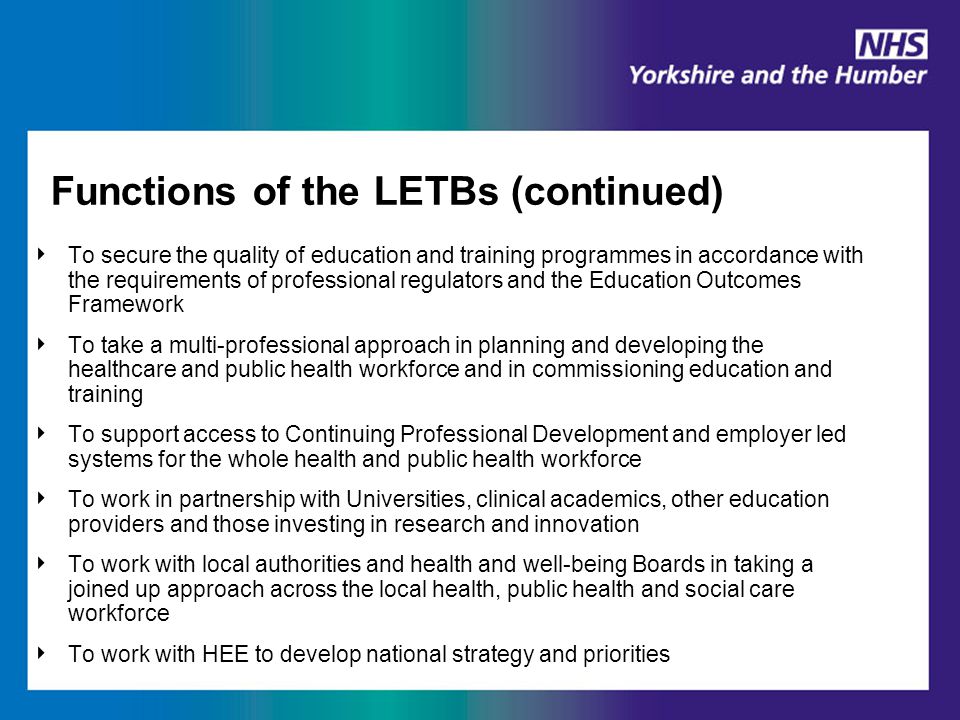 Functions of the LETBs (continued) ‣ To secure the quality of education and training programmes in accordance with the requirements of professional regulators and the Education Outcomes Framework ‣ To take a multi-professional approach in planning and developing the healthcare and public health workforce and in commissioning education and training ‣ To support access to Continuing Professional Development and employer led systems for the whole health and public health workforce ‣ To work in partnership with Universities, clinical academics, other education providers and those investing in research and innovation ‣ To work with local authorities and health and well-being Boards in taking a joined up approach across the local health, public health and social care workforce ‣ To work with HEE to develop national strategy and priorities