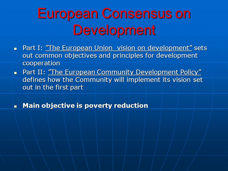 European Consensus on Development Part I: The European Union vision on development sets out common objectives and principles for development cooperation Part I: The European Union vision on development sets out common objectives and principles for development cooperation Part II: The European Community Development Policy defines how the Community will implement its vision set out in the first part Part II: The European Community Development Policy defines how the Community will implement its vision set out in the first part Main objective is poverty reduction Main objective is poverty reduction