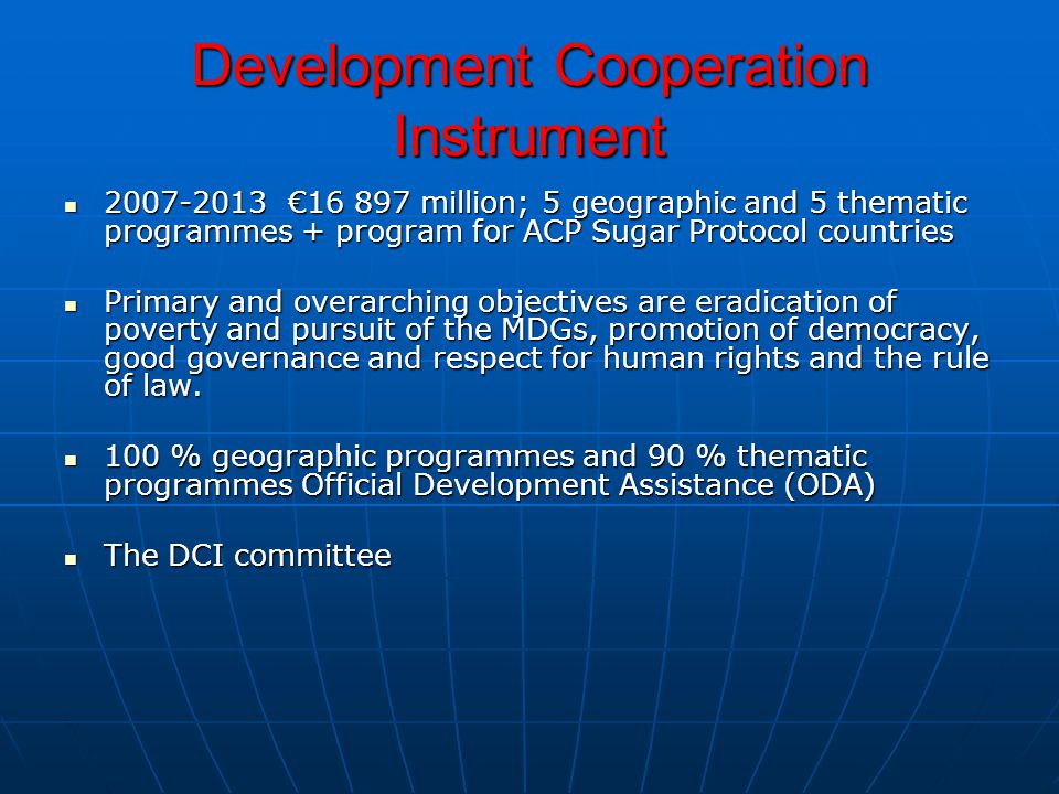 Development Cooperation Instrument € million; 5 geographic and 5 thematic programmes + program for ACP Sugar Protocol countries € million; 5 geographic and 5 thematic programmes + program for ACP Sugar Protocol countries Primary and overarching objectives are eradication of poverty and pursuit of the MDGs, promotion of democracy, good governance and respect for human rights and the rule of law.