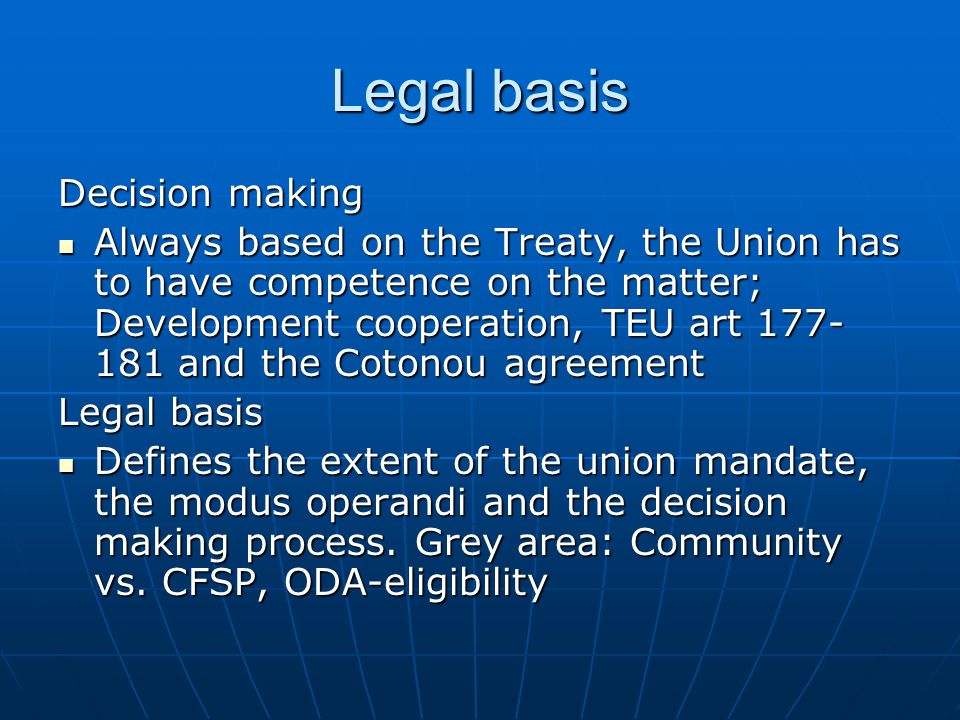 Legal basis Decision making Always based on the Treaty, the Union has to have competence on the matter; Development cooperation, TEU art and the Cotonou agreement Always based on the Treaty, the Union has to have competence on the matter; Development cooperation, TEU art and the Cotonou agreement Legal basis Defines the extent of the union mandate, the modus operandi and the decision making process.