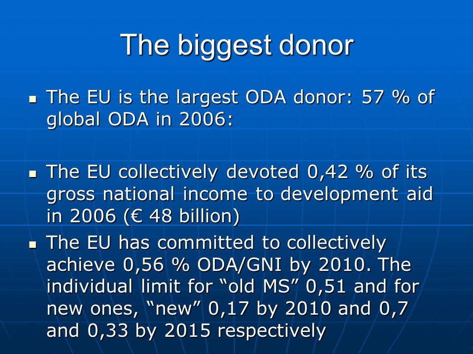 The biggest donor The EU is the largest ODA donor: 57 % of global ODA in 2006: The EU is the largest ODA donor: 57 % of global ODA in 2006: The EU collectively devoted 0,42 % of its gross national income to development aid in 2006 (€ 48 billion) The EU collectively devoted 0,42 % of its gross national income to development aid in 2006 (€ 48 billion) The EU has committed to collectively achieve 0,56 % ODA/GNI by 2010.