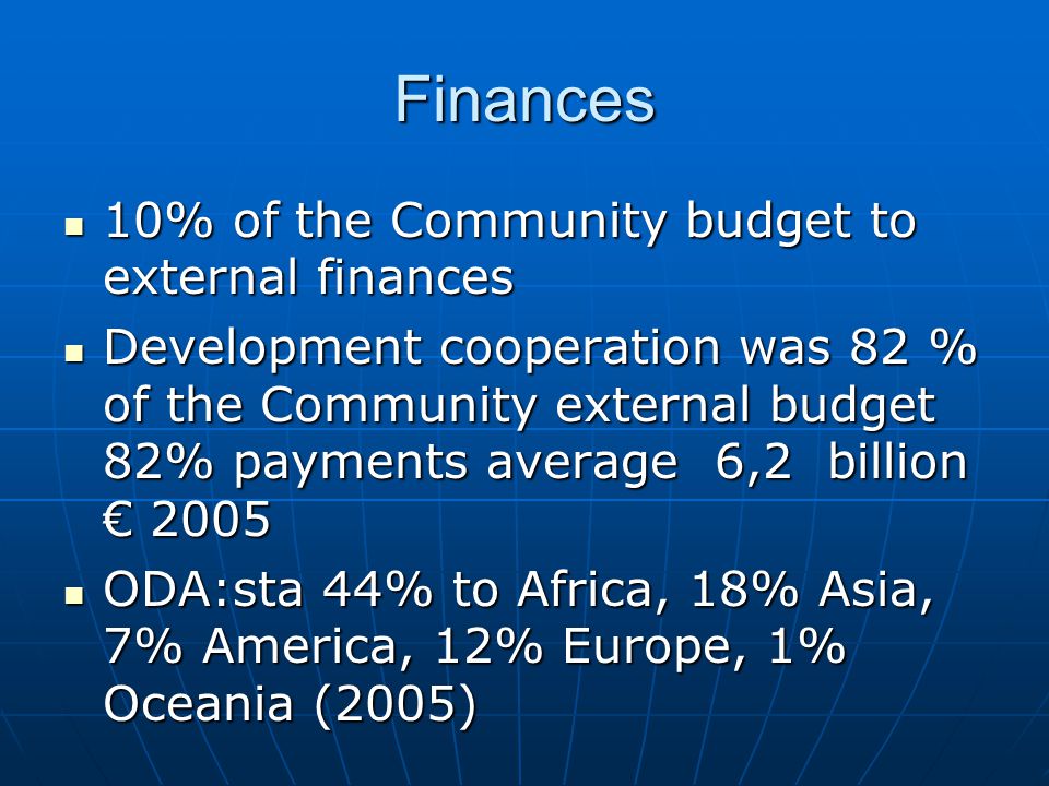 Finances 10% of the Community budget to external finances 10% of the Community budget to external finances Development cooperation was 82 % of the Community external budget 82% payments average 6,2 billion € 2005 Development cooperation was 82 % of the Community external budget 82% payments average 6,2 billion € 2005 ODA:sta 44% to Africa, 18% Asia, 7% America, 12% Europe, 1% Oceania (2005) ODA:sta 44% to Africa, 18% Asia, 7% America, 12% Europe, 1% Oceania (2005)