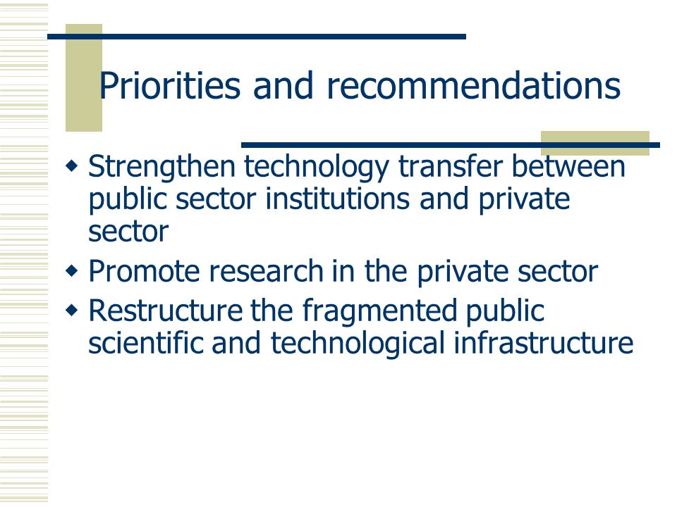 Priorities and recommendations  Strengthen technology transfer between public sector institutions and private sector  Promote research in the private sector  Restructure the fragmented public scientific and technological infrastructure
