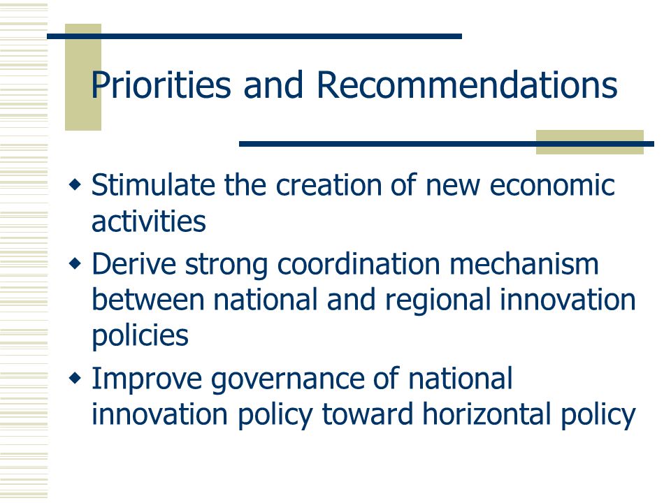 Priorities and Recommendations  Stimulate the creation of new economic activities  Derive strong coordination mechanism between national and regional innovation policies  Improve governance of national innovation policy toward horizontal policy