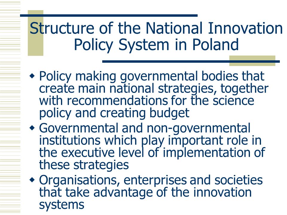Structure of the National Innovation Policy System in Poland  Policy making governmental bodies that create main national strategies, together with recommendations for the science policy and creating budget  Governmental and non-governmental institutions which play important role in the executive level of implementation of these strategies  Organisations, enterprises and societies that take advantage of the innovation systems