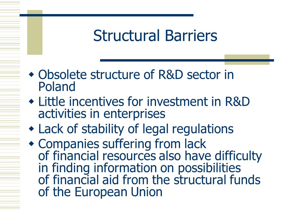 Structural Barriers  Obsolete structure of R&D sector in Poland  Little incentives for investment in R&D activities in enterprises  Lack of stability of legal regulations  Companies suffering from lack of financial resources also have difficulty in finding information on possibilities of financial aid from the structural funds of the European Union