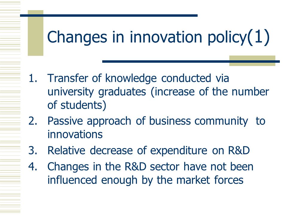 Changes in innovation policy (1) 1.Transfer of knowledge conducted via university graduates (increase of the number of students) 2.Passive approach of business community to innovations 3.Relative decrease of expenditure on R&D 4.Changes in the R&D sector have not been influenced enough by the market forces