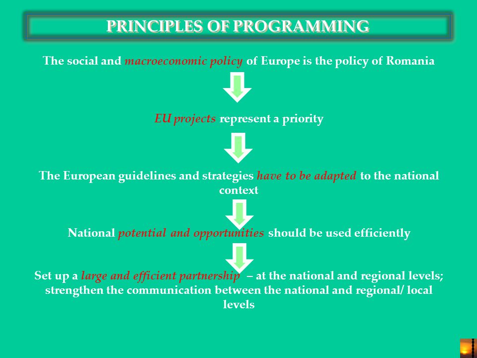 PRINCIPLES OF PROGRAMMING The social and macroeconomic policy of Europe is the policy of Romania EU projects represent a priority The European guidelines and strategies have to be adapted to the national context National potential and opportunities should be used efficiently Set up a large and efficient partnership – at the national and regional levels; strengthen the communication between the national and regional/ local levels