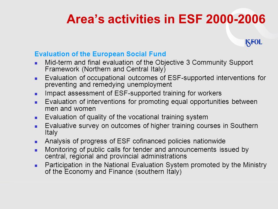 Area’s activities in ESF Evaluation of the European Social Fund Mid-term and final evaluation of the Objective 3 Community Support Framework (Northern and Central Italy) Evaluation of occupational outcomes of ESF-supported interventions for preventing and remedying unemployment Impact assessment of ESF-supported training for workers Evaluation of interventions for promoting equal opportunities between men and women Evaluation of quality of the vocational training system Evaluative survey on outcomes of higher training courses in Southern Italy Analysis of progress of ESF cofinanced policies nationwide Monitoring of public calls for tender and announcements issued by central, regional and provincial administrations Participation in the National Evaluation System promoted by the Ministry of the Economy and Finance (southern Italy)