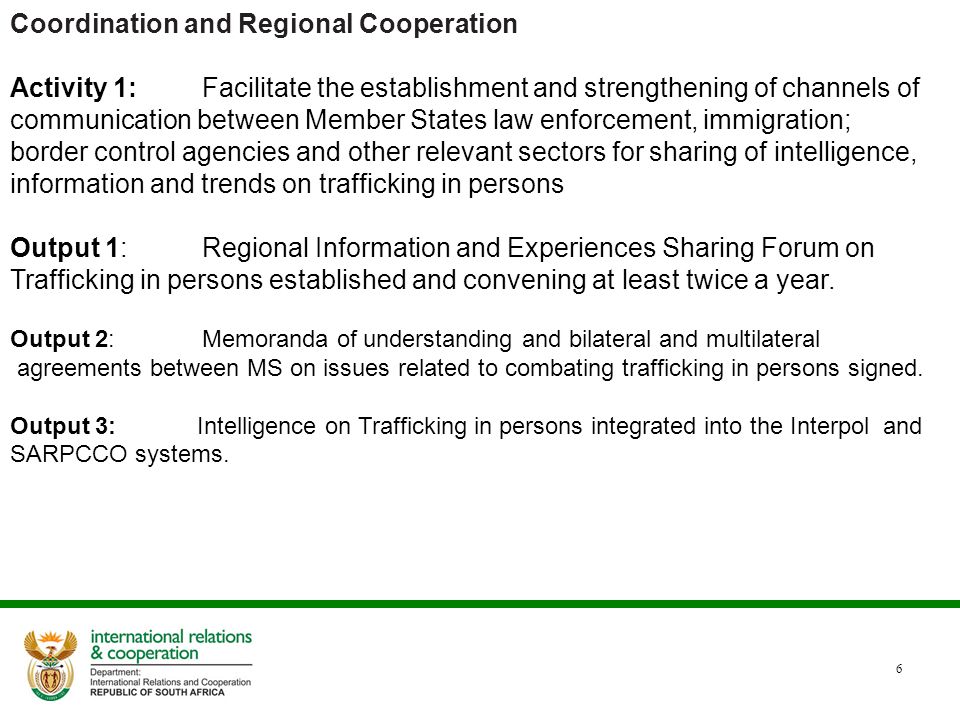 6 Coordination and Regional Cooperation Activity 1:Facilitate the establishment and strengthening of channels of communication between Member States law enforcement, immigration; border control agencies and other relevant sectors for sharing of intelligence, information and trends on trafficking in persons Output 1:Regional Information and Experiences Sharing Forum on Trafficking in persons established and convening at least twice a year.