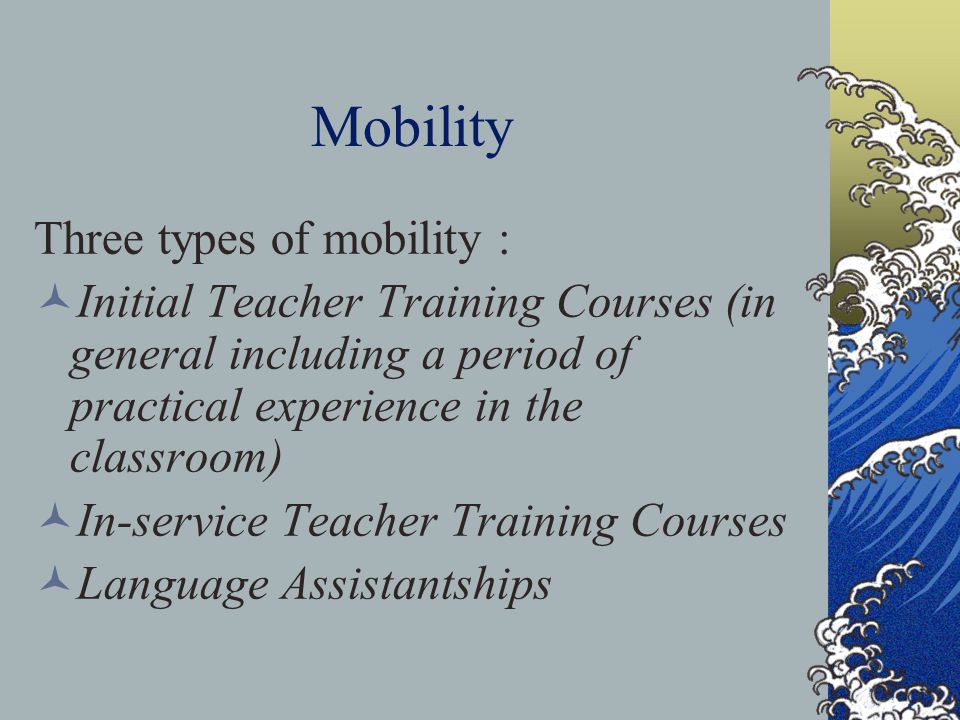 Mobility Three types of mobility : Initial Teacher Training Courses (in general including a period of practical experience in the classroom) In-service Teacher Training Courses Language Assistantships