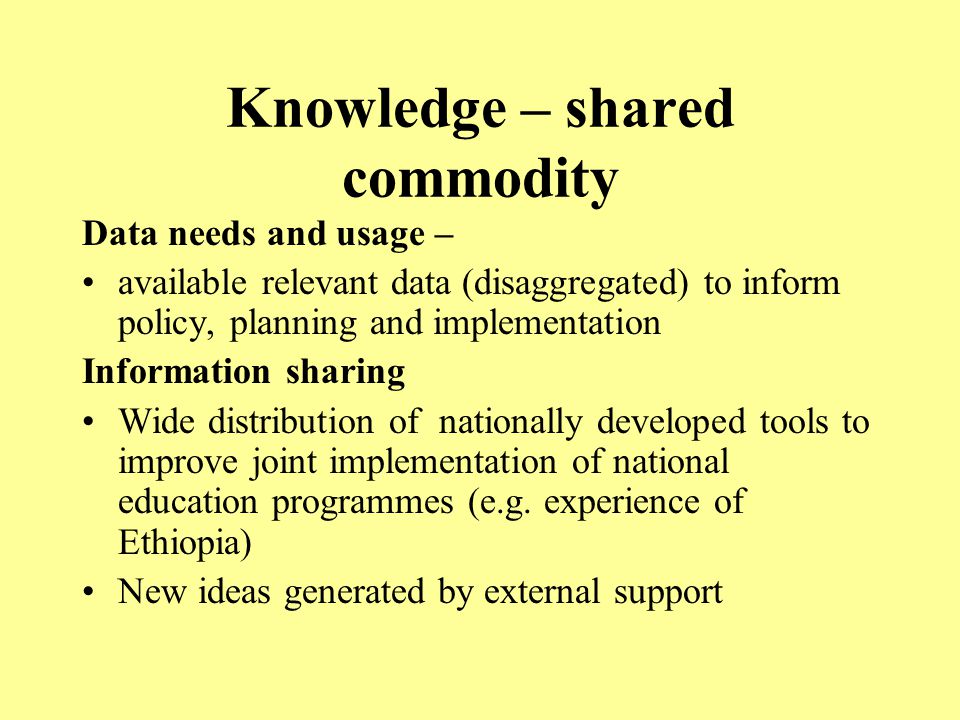 Knowledge – shared commodity Data needs and usage – available relevant data (disaggregated) to inform policy, planning and implementation Information sharing Wide distribution of nationally developed tools to improve joint implementation of national education programmes (e.g.