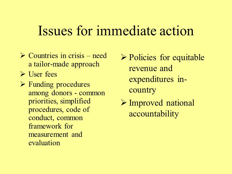 Issues for immediate action  Countries in crisis – need a tailor-made approach  User fees  Funding procedures among donors - common priorities, simplified procedures, code of conduct, common framework for measurement and evaluation  Policies for equitable revenue and expenditures in- country  Improved national accountability