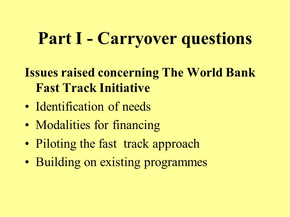 Part I - Carryover questions Issues raised concerning The World Bank Fast Track Initiative Identification of needs Modalities for financing Piloting the fast track approach Building on existing programmes
