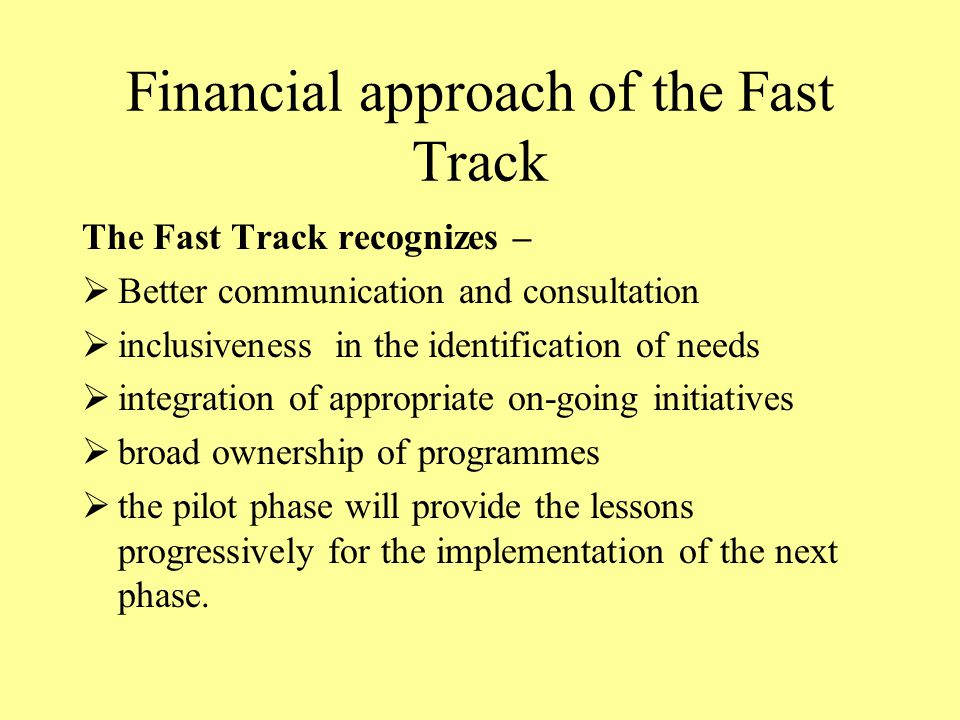 Financial approach of the Fast Track The Fast Track recognizes –  Better communication and consultation  inclusiveness in the identification of needs  integration of appropriate on-going initiatives  broad ownership of programmes  the pilot phase will provide the lessons progressively for the implementation of the next phase.