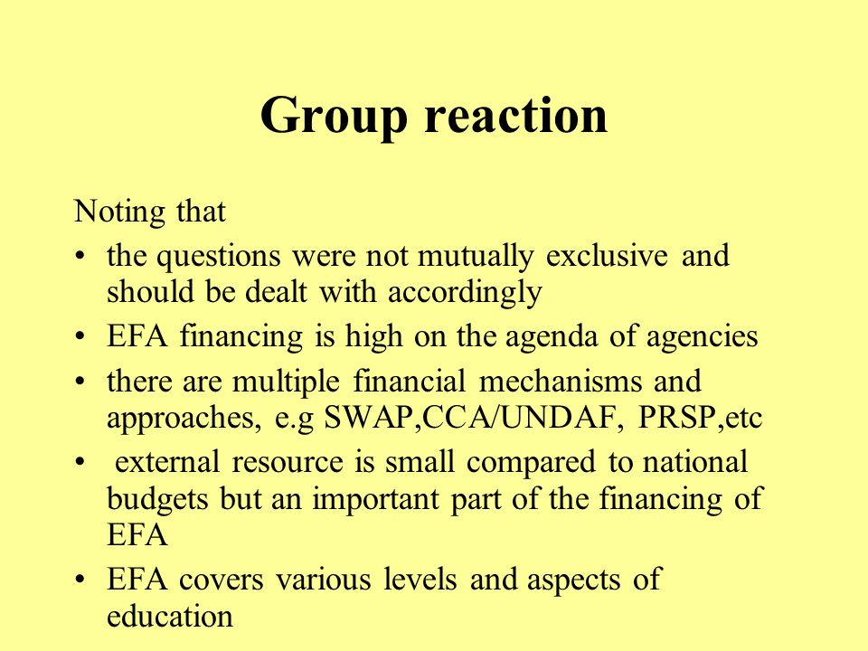 Group reaction Noting that the questions were not mutually exclusive and should be dealt with accordingly EFA financing is high on the agenda of agencies there are multiple financial mechanisms and approaches, e.g SWAP,CCA/UNDAF, PRSP,etc external resource is small compared to national budgets but an important part of the financing of EFA EFA covers various levels and aspects of education