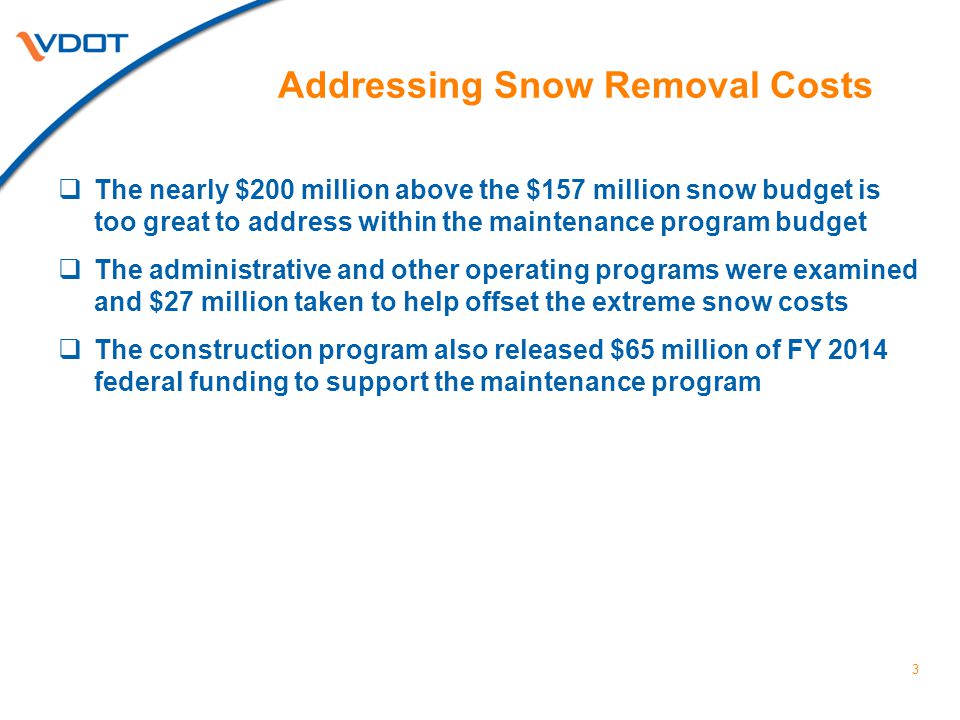 Addressing Snow Removal Costs  The nearly $200 million above the $157 million snow budget is too great to address within the maintenance program budget  The administrative and other operating programs were examined and $27 million taken to help offset the extreme snow costs  The construction program also released $65 million of FY 2014 federal funding to support the maintenance program 3