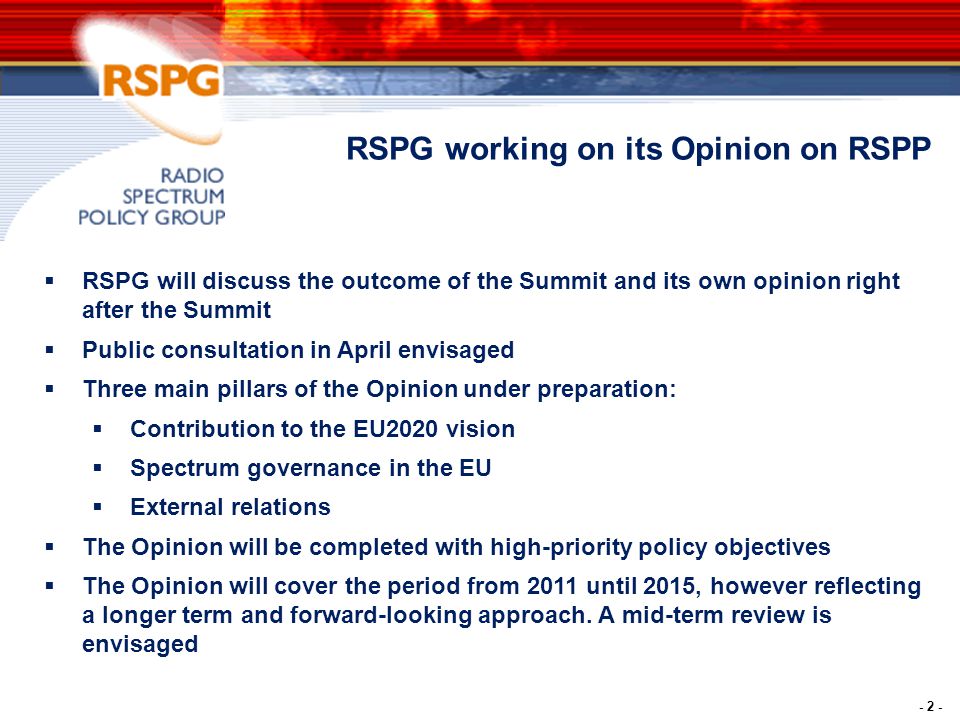 - 2 -  RSPG will discuss the outcome of the Summit and its own opinion right after the Summit  Public consultation in April envisaged  Three main pillars of the Opinion under preparation:  Contribution to the EU2020 vision  Spectrum governance in the EU  External relations  The Opinion will be completed with high-priority policy objectives  The Opinion will cover the period from 2011 until 2015, however reflecting a longer term and forward-looking approach.