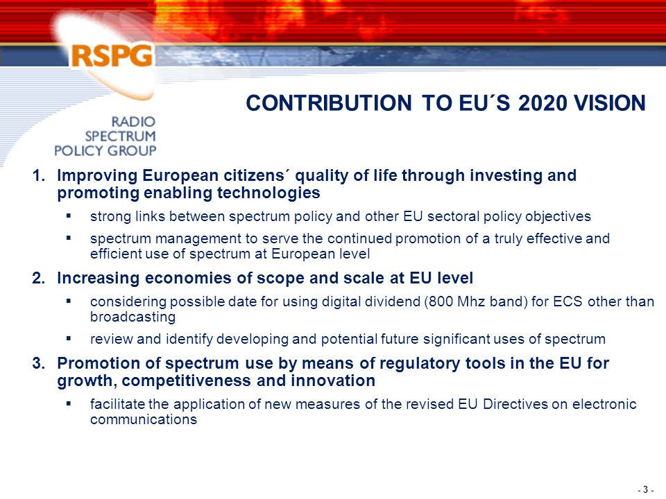 - 3 - CONTRIBUTION TO EU´S 2020 VISION 1.Improving European citizens´ quality of life through investing and promoting enabling technologies  strong links between spectrum policy and other EU sectoral policy objectives  spectrum management to serve the continued promotion of a truly effective and efficient use of spectrum at European level 2.Increasing economies of scope and scale at EU level  considering possible date for using digital dividend (800 Mhz band) for ECS other than broadcasting  review and identify developing and potential future significant uses of spectrum 3.Promotion of spectrum use by means of regulatory tools in the EU for growth, competitiveness and innovation  facilitate the application of new measures of the revised EU Directives on electronic communications