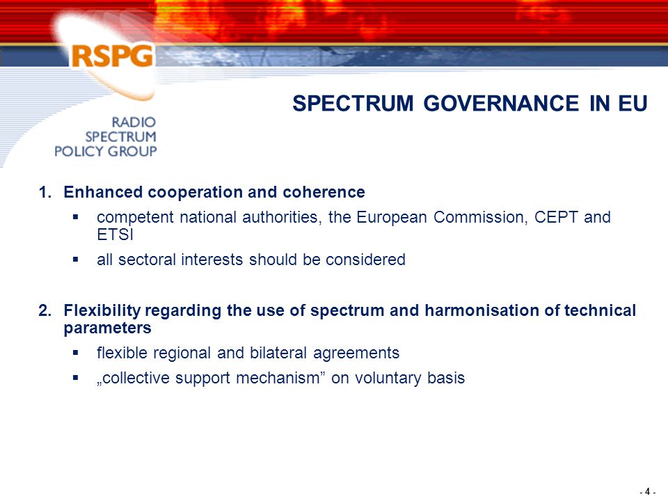 - 4 - SPECTRUM GOVERNANCE IN EU 1.Enhanced cooperation and coherence  competent national authorities, the European Commission, CEPT and ETSI  all sectoral interests should be considered 2.Flexibility regarding the use of spectrum and harmonisation of technical parameters  flexible regional and bilateral agreements  „collective support mechanism on voluntary basis