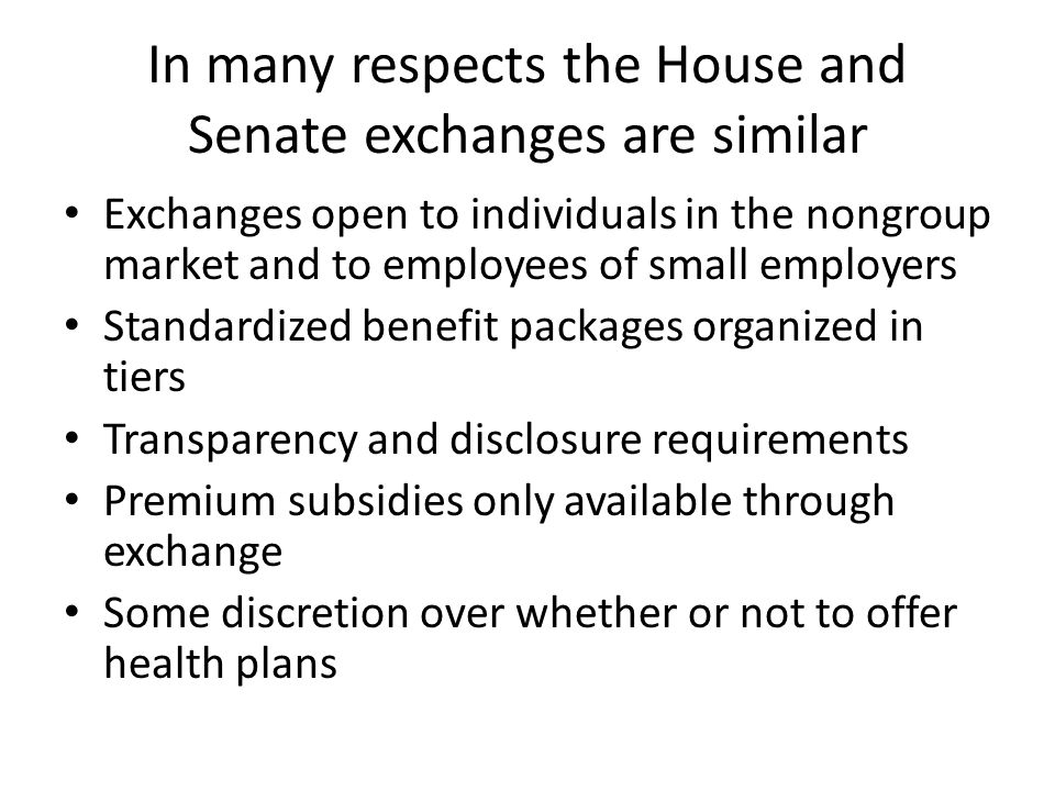 In many respects the House and Senate exchanges are similar Exchanges open to individuals in the nongroup market and to employees of small employers Standardized benefit packages organized in tiers Transparency and disclosure requirements Premium subsidies only available through exchange Some discretion over whether or not to offer health plans