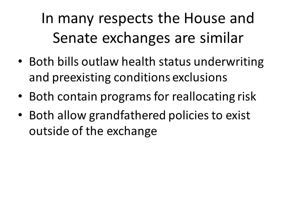 In many respects the House and Senate exchanges are similar Both bills outlaw health status underwriting and preexisting conditions exclusions Both contain programs for reallocating risk Both allow grandfathered policies to exist outside of the exchange