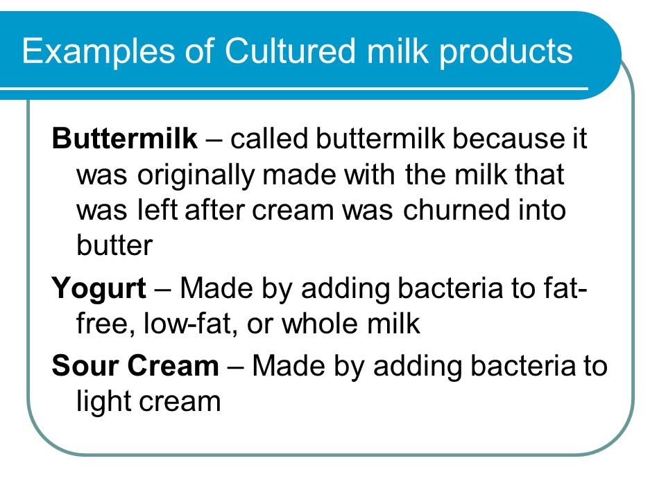 Examples of Cultured milk products Buttermilk – called buttermilk because it was originally made with the milk that was left after cream was churned into butter Yogurt – Made by adding bacteria to fat- free, low-fat, or whole milk Sour Cream – Made by adding bacteria to light cream