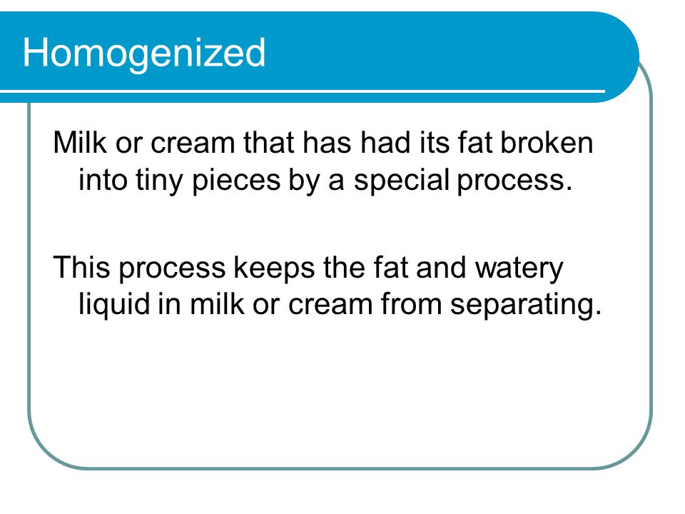 Homogenized Milk or cream that has had its fat broken into tiny pieces by a special process.