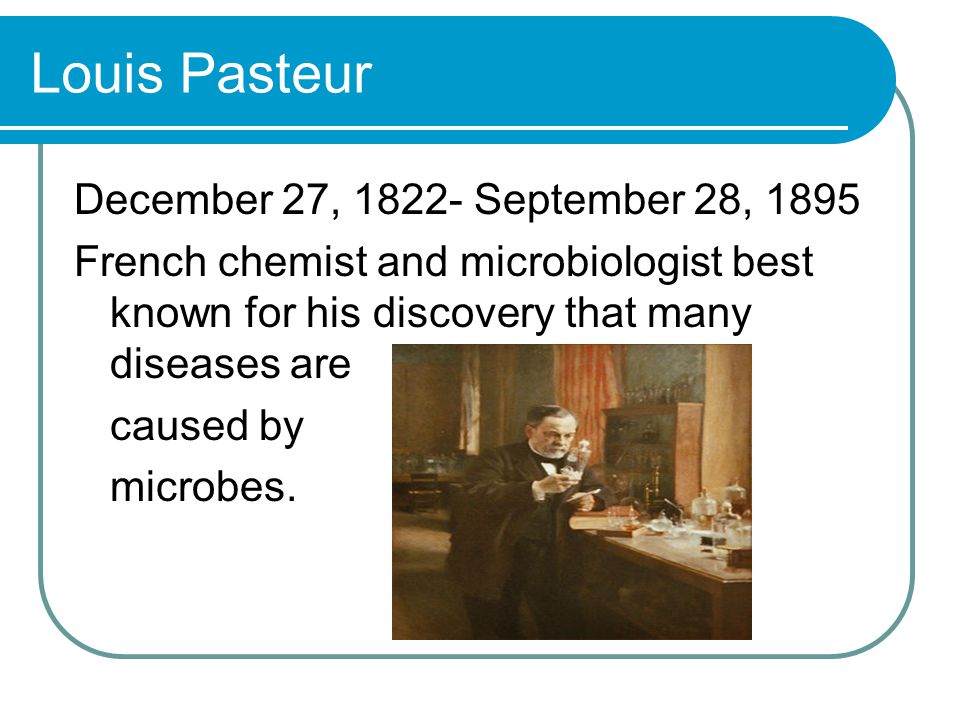 Louis Pasteur December 27, September 28, 1895 French chemist and microbiologist best known for his discovery that many diseases are caused by microbes.