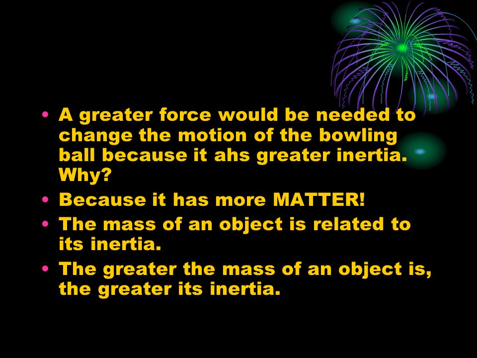 A greater force would be needed to change the motion of the bowling ball because it ahs greater inertia.