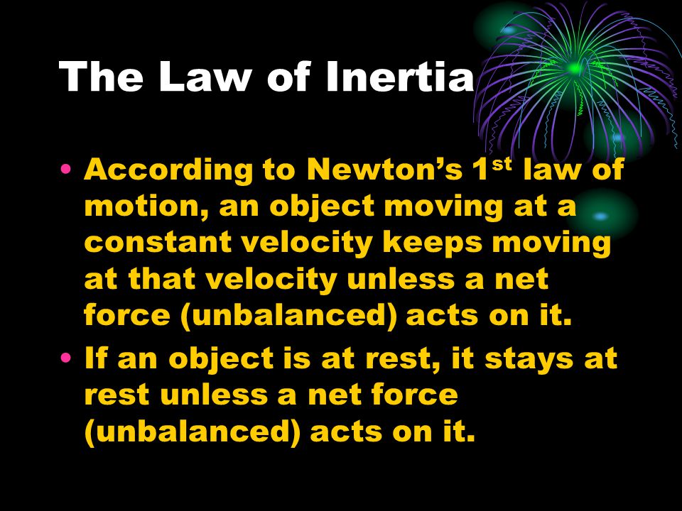 The Law of Inertia According to Newton’s 1 st law of motion, an object moving at a constant velocity keeps moving at that velocity unless a net force (unbalanced) acts on it.