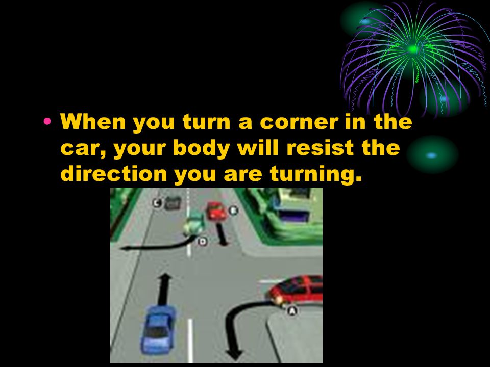 When you turn a corner in the car, your body will resist the direction you are turning.