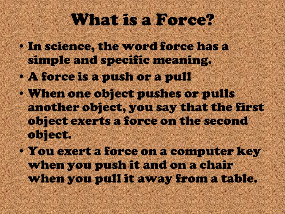 Forces. What is a Force? In science, the word force has a simple and  specific meaning. A force is a push or a pull When one object pushes or  pulls another. -