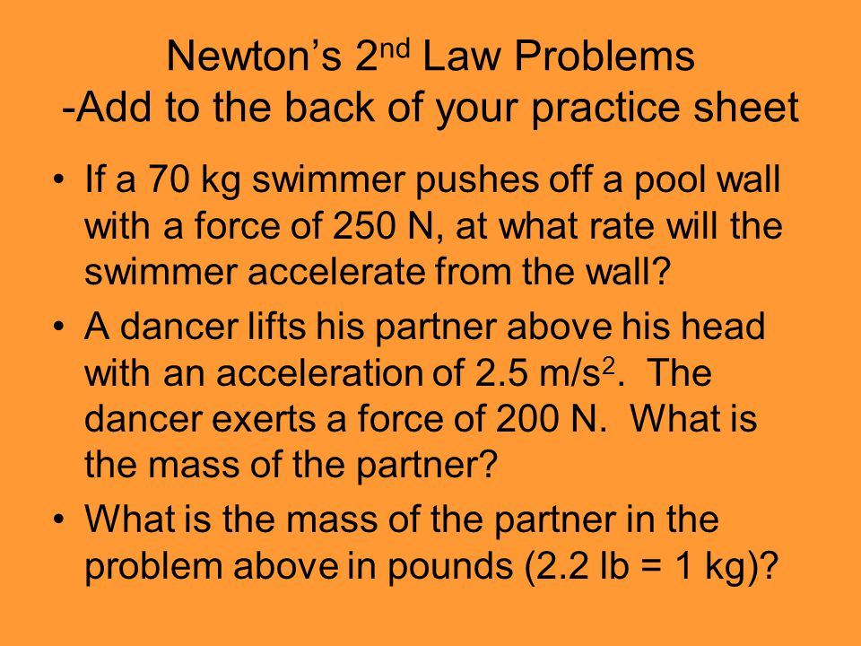 Newton’s 2 nd Law Problems -Add to the back of your practice sheet If a 70 kg swimmer pushes off a pool wall with a force of 250 N, at what rate will the swimmer accelerate from the wall.