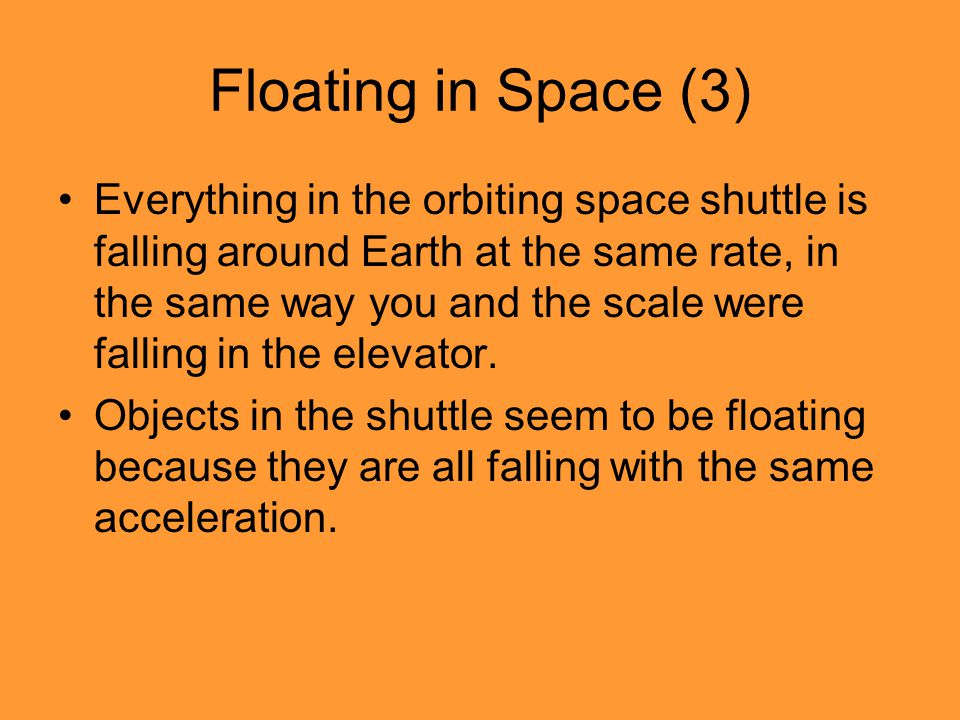 Floating in Space (3) Everything in the orbiting space shuttle is falling around Earth at the same rate, in the same way you and the scale were falling in the elevator.