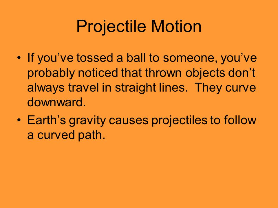 Projectile Motion If you’ve tossed a ball to someone, you’ve probably noticed that thrown objects don’t always travel in straight lines.