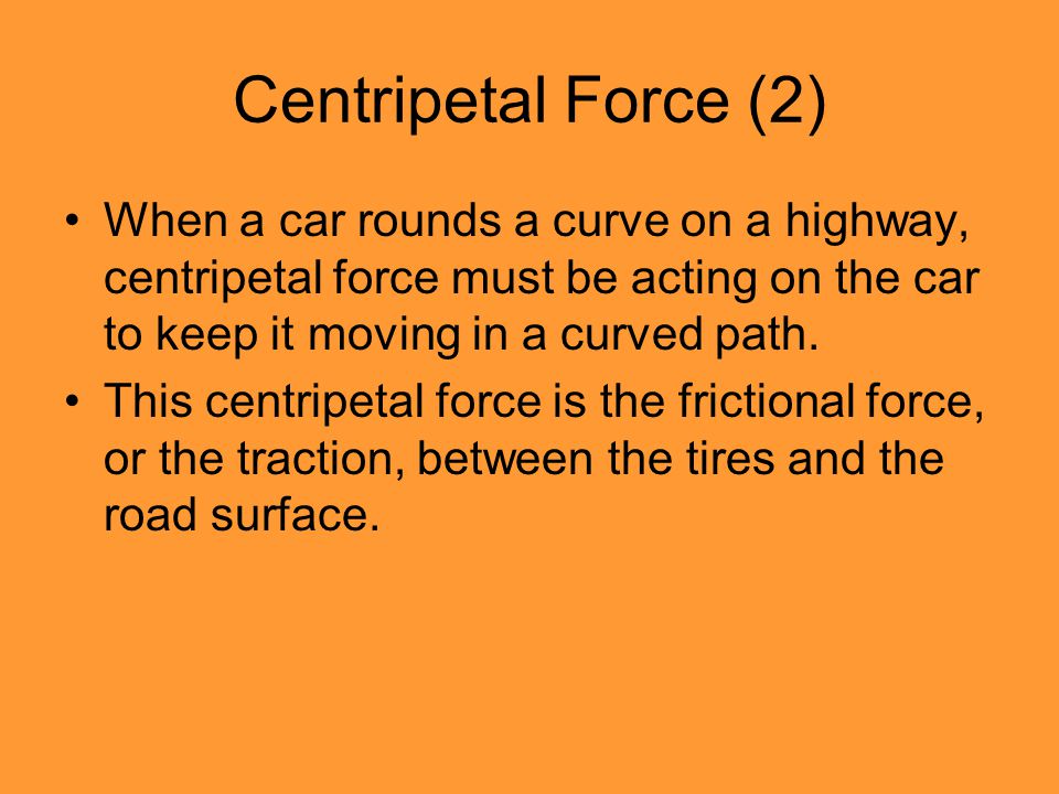 Centripetal Force (2) When a car rounds a curve on a highway, centripetal force must be acting on the car to keep it moving in a curved path.