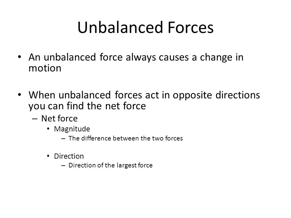 Unbalanced Forces An unbalanced force always causes a change in motion When unbalanced forces act in opposite directions you can find the net force – Net force Magnitude – The difference between the two forces Direction – Direction of the largest force