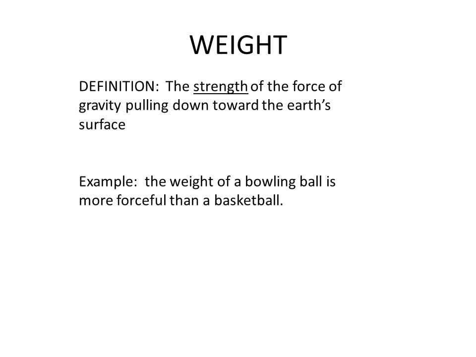 WEIGHT DEFINITION: The strength of the force of gravity pulling down toward the earth’s surface Example: the weight of a bowling ball is more forceful than a basketball.