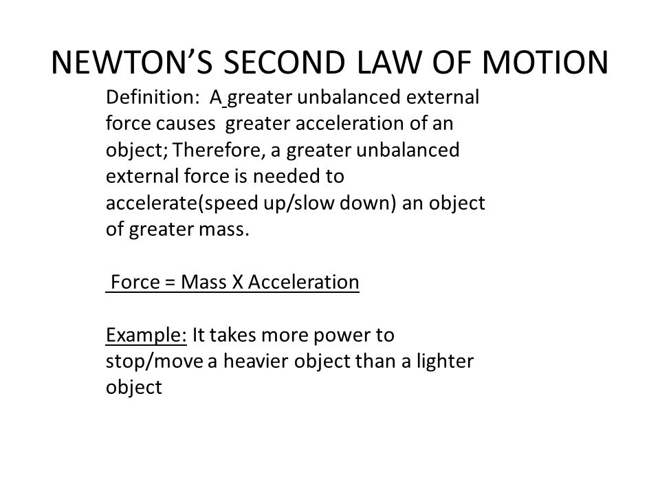 NEWTON’S SECOND LAW OF MOTION Definition: A greater unbalanced external force causes greater acceleration of an object; Therefore, a greater unbalanced external force is needed to accelerate(speed up/slow down) an object of greater mass.