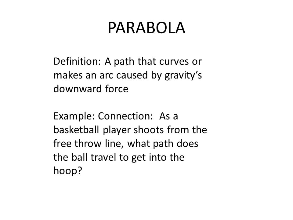 PARABOLA Definition: A path that curves or makes an arc caused by gravity’s downward force Example: Connection: As a basketball player shoots from the free throw line, what path does the ball travel to get into the hoop
