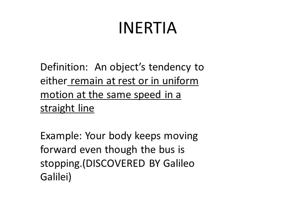 INERTIA Definition: An object’s tendency to either remain at rest or in uniform motion at the same speed in a straight line Example: Your body keeps moving forward even though the bus is stopping.(DISCOVERED BY Galileo Galilei)