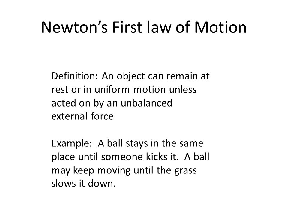Newton’s First law of Motion Definition: An object can remain at rest or in uniform motion unless acted on by an unbalanced external force Example: A ball stays in the same place until someone kicks it.