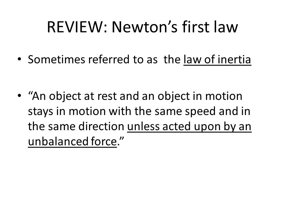 REVIEW: Newton’s first law Sometimes referred to as the law of inertia An object at rest and an object in motion stays in motion with the same speed and in the same direction unless acted upon by an unbalanced force.
