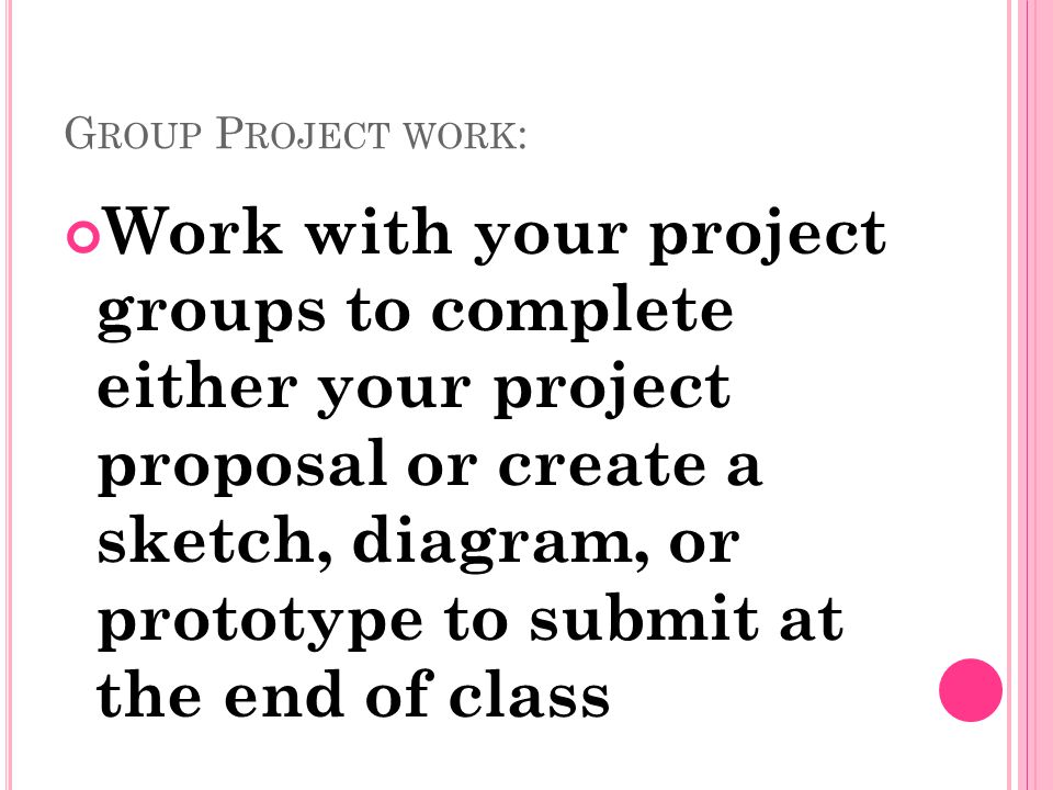 G ROUP P ROJECT WORK : Work with your project groups to complete either your project proposal or create a sketch, diagram, or prototype to submit at the end of class