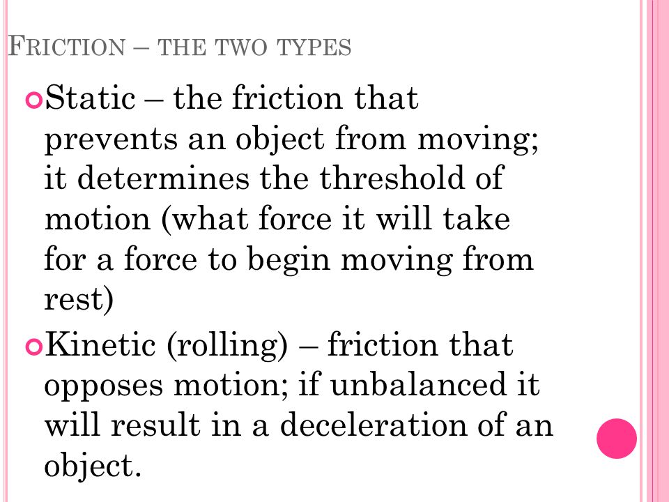 F RICTION – THE TWO TYPES Static – the friction that prevents an object from moving; it determines the threshold of motion (what force it will take for a force to begin moving from rest) Kinetic (rolling) – friction that opposes motion; if unbalanced it will result in a deceleration of an object.