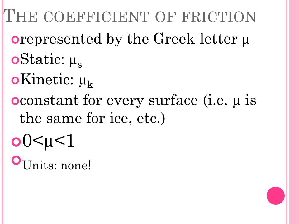 T HE COEFFICIENT OF FRICTION represented by the Greek letter µ Static: µ s Kinetic: µ k constant for every surface (i.e.