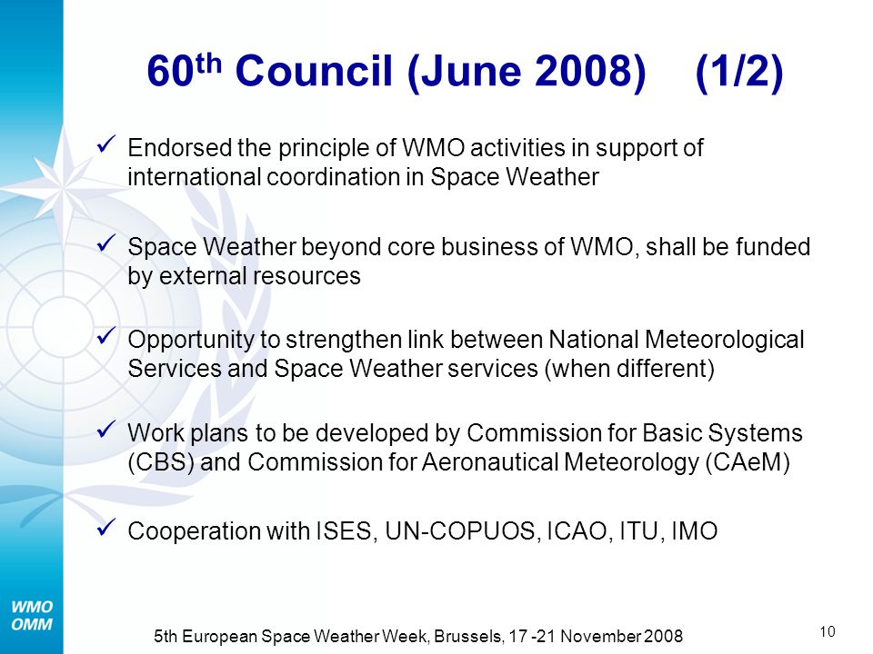 9 5th European Space Weather Week, Brussels, November 2008 In response to WMO Congress and Consultative Meeting on space policy Drafted in cooperation with ISES (April 2008) Describes economic impact Potential scope, cost and benefit of WMO coordination Analysis suggests high benefit / cost Preliminary report Potential role of WMO in Space Weather   Refdocuments.html#SpaceWeather